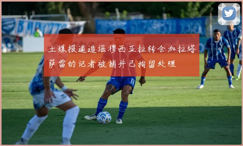 土媒报道造谣穆西亚拉转会加拉塔萨雷的记者被捕并已拘留处理