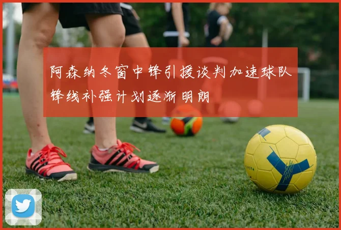 阿森纳冬窗中锋引援谈判加速球队锋线补强计划逐渐明朗