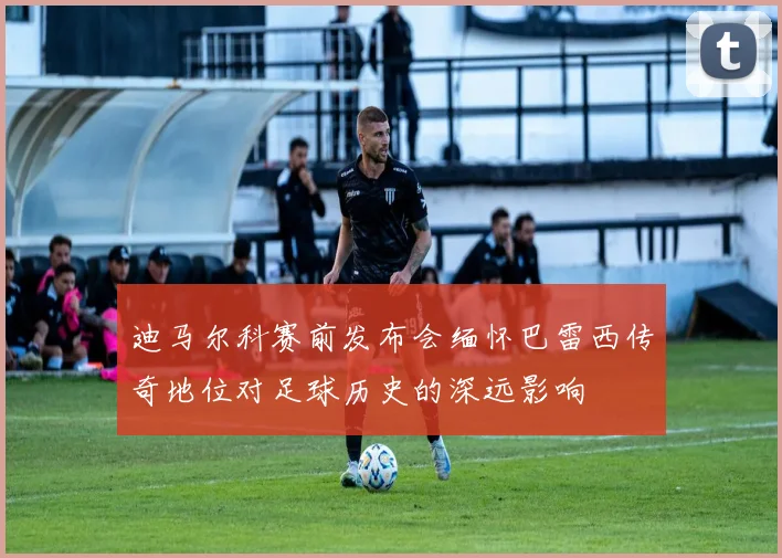 迪马尔科赛前发布会缅怀巴雷西传奇地位对足球历史的深远影响