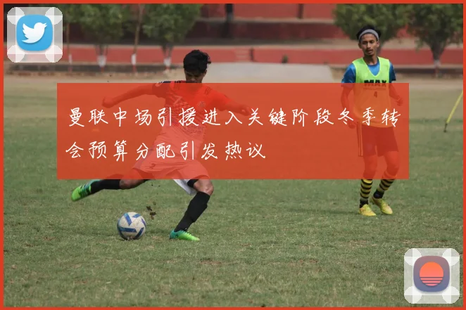 曼联中场引援进入关键阶段冬季转会预算分配引发热议