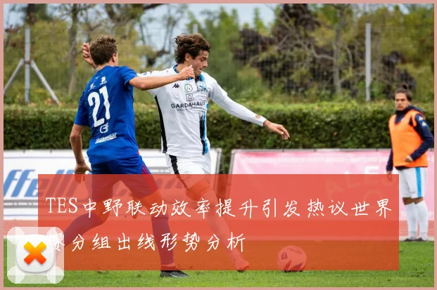 TES中野联动效率提升引发热议世界赛分组出线形势分析